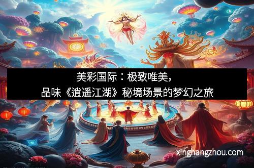 美彩国际：极致唯美，品味《逍遥江湖》秘境场景的梦幻之旅